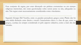 Esse conjunto de regras, por estar alicerçado em práticas costumeiras ou em crenças
religiosas imemoriais, não eram questionadas sobre serem justas ou não, adequadas ou
não. Tais regras eram necessariamente consideradas como vinculantes.
Segundo Giorgio Del Vecchio, entre os grandes pensadores gregos como Platão não há
uma nítida distinção entre direito e moral. Característico disso é o fato de que, entre os
gregos, a justiça era sempre considerada só pelo aspecto subjetivo, como a mais alta das
virtudes.
 