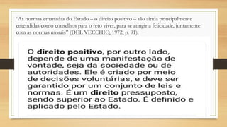 “As normas emanadas do Estado – o direito positivo – são ainda principalmente
entendidas como conselhos para o reto viver, para se atingir a felicidade, juntamente
com as normas morais” (DEL VECCHIO, 1972, p. 91).
 