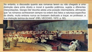 No entanto, a discussão quanto aos romanos terem ou não chegado a uma
distinção clara entre direito e moral é questão polêmica, sujeita a diferentes
interpretações. Giorgio Del Vecchio adota uma posição intermediária, afirmando
que “os romanos conheceram sempre na ordem dos fatos a natureza específica
do direito, muito embora nunca se tivessem dedicado a traçar, ex professor, a
sua distinção teórica da moral” (DEL VECCHIO, 1972, p. 92).
 