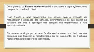 O surgimento do Estado moderno também favoreceu a separação entre os
campos da moral e do direito.
Esse Estado é uma organização que nasceu com o propósito de
monopolizar a aplicação das sanções, diferentemente do que ocorria no
passado, em que a aplicação das sanções era fragmentada, e não
institucionalizada.
Recorria-se à vingança de uma família contra outra, sua rival, ou aos
costumes que levavam à ridicularização ou ao isolamento, ou à religião
representada pelo poder dos sacerdotes.
 