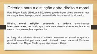 Critérios para a distinção entre direito e moral
Para Miguel Reale (1993, p. 621), temos que distinguir direito de moral, mas
sem separá-los. Isso porque há uma unidade fundamental da vida ética.
Direito, moral, religião, economia e política encontram-se
interconectados, de modo que cada uma dessas esferas explica e ao
mesmo tempo é explicada pela outra.
Ao longo dos séculos, diversos autores pensaram em maneiras que nos
possibilitassem distinguir o campo do direito do campo da moral. Veremos,
de acordo com Miguel Reale, quais são esses critérios.
 