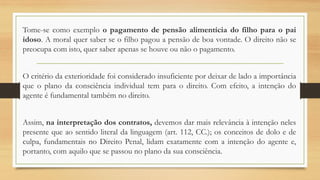 Tome-se como exemplo o pagamento de pensão alimentícia do filho para o pai
idoso. A moral quer saber se o filho pagou a pensão de boa vontade. O direito não se
preocupa com isto, quer saber apenas se houve ou não o pagamento.
O critério da exterioridade foi considerado insuficiente por deixar de lado a importância
que o plano da consciência individual tem para o direito. Com efeito, a intenção do
agente é fundamental também no direito.
Assim, na interpretação dos contratos, devemos dar mais relevância à intenção neles
presente que ao sentido literal da linguagem (art. 112, CC.); os conceitos de dolo e de
culpa, fundamentais no Direito Penal, lidam exatamente com a intenção do agente e,
portanto, com aquilo que se passou no plano da sua consciência.
 