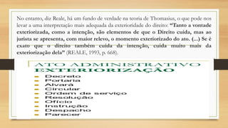 No entanto, diz Reale, há um fundo de verdade na teoria de Thomasius, o que pode nos
levar a uma interpretação mais adequada da exterioridade do direito: “Tanto a vontade
exteriorizada, como a intenção, são elementos de que o Direito cuida, mas ao
jurista se apresenta, com maior relevo, o momento exteriorizado do ato. (...) Se é
exato que o direito também cuida da intenção, cuida muito mais da
exteriorização dela” (REALE, 1993, p. 668).
 