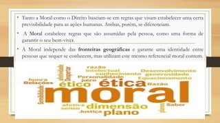 • Tanto a Moral como o Direito baseiam-se em regras que visam estabelecer uma certa
previsibilidade para as ações humanas. Ambas, porém, se diferenciam.
• A Moral estabelece regras que são assumidas pela pessoa, como uma forma de
garantir o seu bem-viver.
• A Moral independe das fronteiras geográficas e garante uma identidade entre
pessoas que sequer se conhecem, mas utilizam este mesmo referencial moral comum.
 