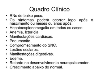 Quadro Clínico RNs de baixo peso. Os síntomas podem ocorrer logo após o nascimento ou meses ou anos após. Hepatoesplenomegalia em todos os casos. Anemia, Icterícia. Manifestações cardiácas. Pneumonite. Comprometimento do SNC. Lesões oculares. Manifestações digestivas. Edema. Retardo no desenvolvimento neuropsicomotor. Crescimento abaixo do normal. 
