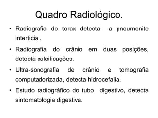 Radiografia do torax detecta  a pneumonite interticial. Radiografia do crânio em duas posições, detecta calcificações. Ultra-sonografia de crânio e tomografia computadorizada, detecta hidrocefalia. Estudo radiográfico do tubo  digestivo, detecta sintomatologia digestiva. Quadro Radiológico. 