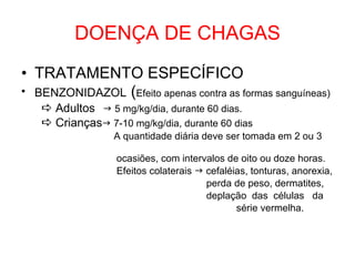 DOENÇA DE CHAGAS TRATAMENTO ESPECÍFICO BENZONIDAZOL  ( Efeito apenas contra as formas sanguíneas)    Adultos     5 mg/kg/dia, durante 60 dias.    Crianças   7-10 mg/kg/dia, durante 60 dias A quantidade diária deve ser tomada em 2 ou 3  ocasiões, com intervalos de oito ou doze horas. Efeitos colaterais    cefaléias, tonturas, anorexia, perda de peso, dermatites, deplação  das  células  da série vermelha.  