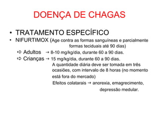 DOENÇA DE CHAGAS TRATAMENTO ESPECÍFICO NIFURTIMOX ( Age contra as formas sanguíneas e parcialmente formas teciduais até 90 dias)    Adultos    8-10 mg/kg/dia, durante 60 a 90 dias.    Crianças    15 mg/kg/dia, durante 60 a 90 dias. A quantidade diária deve ser tomada em três ocasiões, com intervalo de 8 horas (no momento está fora do mercado)   Efeitos colatarais    anorexia, emagrecimento, depressão medular.   