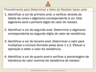 Procedimento para Determinar o Valor do Resistor baixo valor 
1. Identificar a cor do primeiro anel, e verificar através da 
tabela de cores o algarismo correspondente à cor. Este 
algarismo será o primeiro dígito do valor do resistor. 
2. Identificar a cor do segundo anel. Determinar o algarismo 
correspondente ao segundo dígito do valor da resistência. 
3. Identificar a cor do terceiro anel. Determinar o valor para 
multiplicar o número formado pelos itens 1 e 2. Efetuar a 
operação e obter o valor da resistência. 
4. Identificar a cor do quarto anel e verificar a porcentagem de 
tolerância do valor nominal da resistência do resistor. 
 