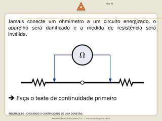FIGURA 3.34 CHECANDO A CONTINUIDADE DE UMA CONEXÃO. 
slide 30 
Jamais conecte um ohmimetro a um circuito energizado, o 
aparelho será danificado e a medida de resistência será 
inválida. 
 Faça o teste de continuidade primeiro 
 