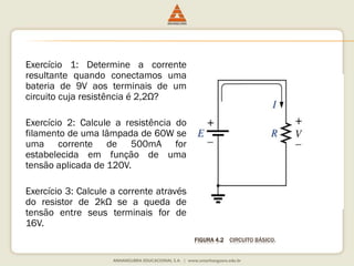 FIGURA 4.2 CIRCUITO BÁSICO. 
Exercício 1: Determine a corrente 
resultante quando conectamos uma 
bateria de 9V aos terminais de um 
circuito cuja resistência é 2,2Ω? 
Exercício 2: Calcule a resistência do 
filamento de uma lâmpada de 60W se 
uma corrente de 500mA for 
estabelecida em função de uma 
tensão aplicada de 120V. 
Exercício 3: Calcule a corrente através 
do resistor de 2kΩ se a queda de 
tensão entre seus terminais for de 
16V. 
 