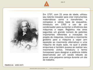 FIGURA 4.11 JAMES WATT. 
slide 43 
Em 1757, com 21 anos de idade, utilizou 
seu talento inovador para criar instrumentos 
matemáticos como o transferidor, o 
compasso e vários tipos de esquadros. 
Introduziu em 1765 o uso de um 
condensador para aumentar a eficiência das 
máquinas a vapor. Registrou nos anos 
seguintes um grande número de patentes 
importantes referentes a inovações no 
projeto de máquinas, incluindo o movimento 
giratório para a máquina a vapor (em 
oposição ao movimento alternativo) e uma 
máquina de dupla ação, na qual o pistão 
empurrava e também puxava ao realizar seu 
movimento cíclico. Introduziu o termo 
horsepower para designar a potência média 
desenvolvida por um cavalo robusto ao 
puxar uma pequena carroça durante um dia 
de trabalho. 
 