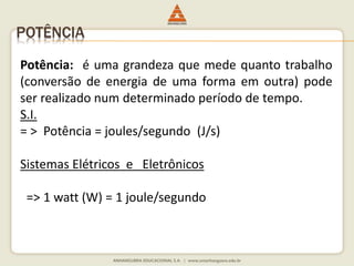 POTÊNCIA 
Potência: é uma grandeza que mede quanto trabalho 
(conversão de energia de uma forma em outra) pode 
ser realizado num determinado período de tempo. 
S.I. 
= > Potência = joules/segundo (J/s) 
Sistemas Elétricos e Eletrônicos 
=> 1 watt (W) = 1 joule/segundo 
 