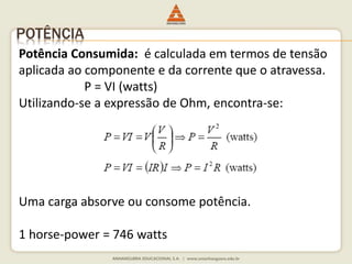 POTÊNCIA 
Potência Consumida: é calculada em termos de tensão 
aplicada ao componente e da corrente que o atravessa. 
P = VI (watts) 
Utilizando-se a expressão de Ohm, encontra-se: 
Uma carga absorve ou consome potência. 
1 horse-power = 746 watts 
 