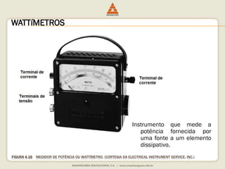 WATTíMETROS 
Instrumento que mede a 
potência fornecida por 
uma fonte a um elemento 
dissipativo. 
FIGURA 4.16 MEDIDOR DE POTÊNCIA OU WATTÍMETRO. (CORTESIA DA ELECTRICAL INSTRUMENT SERVICE, INC.) 
 