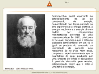 FIGURA 4.21 JAMES PRESCOTT JOULE. 
slide 55 
Desempenhou papel importante no 
estabelecimento da lei da 
conservação da energia, 
demonstrando que dentro do limite do 
erro experimental a energia elétrica, a 
energia mecânica e a energia térmica 
podem ser consideradas 
manifestações diferentes de uma 
mesma entidade. Em 1841, publicou a 
lei de Joule, segundo a qual a potencia 
dissipada termicamente em um fio é 
igual ao produto do quadrado da 
intensidade da corrente pela 
resistência do fio (I2R). Além disso, 
comprovou experimentalmente que a 
quantidade de calor produzida por 
uma unidade de tempo é equivalente 
à potência absorvida pelo resistor, 
estabelecendo assim que o calor é 
uma fonte de energia. 
 