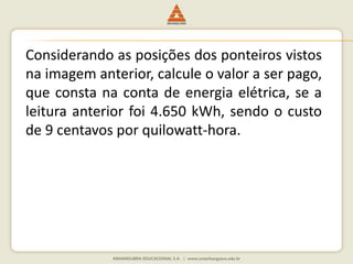 Considerando as posições dos ponteiros vistos 
na imagem anterior, calcule o valor a ser pago, 
que consta na conta de energia elétrica, se a 
leitura anterior foi 4.650 kWh, sendo o custo 
de 9 centavos por quilowatt-hora. 
 