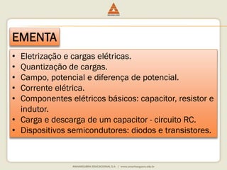 EMENTA 
• Eletrização e cargas elétricas. 
• Quantização de cargas. 
• Campo, potencial e diferença de potencial. 
• Corrente elétrica. 
• Componentes elétricos básicos: capacitor, resistor e 
indutor. 
• Carga e descarga de um capacitor - circuito RC. 
• Dispositivos semicondutores: diodos e transistores. 
 