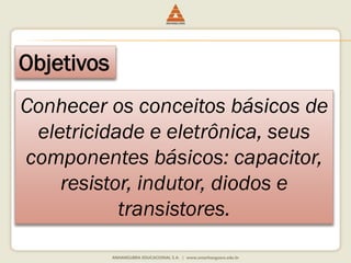 Objetivos 
Conhecer os conceitos básicos de 
eletricidade e eletrônica, seus 
componentes básicos: capacitor, 
resistor, indutor, diodos e 
transistores. 
 