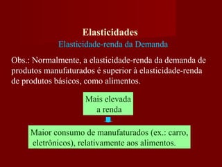 Elasticidades
Elasticidade-renda da Demanda
Obs.: Normalmente, a elasticidade-renda da demanda de
produtos manufaturados é superior à elasticidade-renda
de produtos básicos, como alimentos.
Mais elevada
a renda
Maior consumo de manufaturados (ex.: carro,
eletrônicos), relativamente aos alimentos.
 