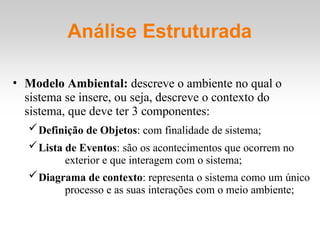 Análise Estruturada
• Modelo Ambiental: descreve o ambiente no qual o
sistema se insere, ou seja, descreve o contexto do
sistema, que deve ter 3 componentes:
Definição de Objetos: com finalidade de sistema;
Lista de Eventos: são os acontecimentos que ocorrem no
exterior e que interagem com o sistema;
Diagrama de contexto: representa o sistema como um único
processo e as suas interações com o meio ambiente;
 