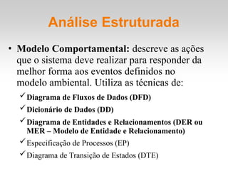 Análise Estruturada
• Modelo Comportamental: descreve as ações
que o sistema deve realizar para responder da
melhor forma aos eventos definidos no
modelo ambiental. Utiliza as técnicas de:
Diagrama de Fluxos de Dados (DFD)
Dicionário de Dados (DD)
Diagrama de Entidades e Relacionamentos (DER ou
MER – Modelo de Entidade e Relacionamento)
Especificação de Processos (EP)
Diagrama de Transição de Estados (DTE)
 