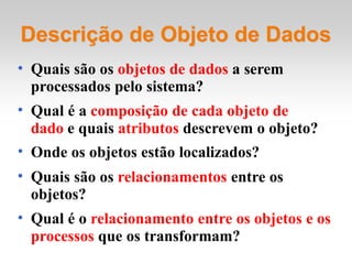 • Quais são os objetos de dados a serem
processados pelo sistema?
• Qual é a composição de cada objeto de
dado e quais atributos descrevem o objeto?
• Onde os objetos estão localizados?
• Quais são os relacionamentos entre os
objetos?
• Qual é o relacionamento entre os objetos e os
processos que os transformam?
Descrição de Objeto de Dados
 
