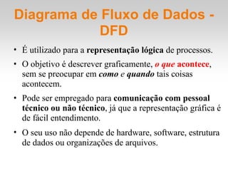 Diagrama de Fluxo de Dados -
DFD
• É utilizado para a representação lógica de processos.
• O objetivo é descrever graficamente, o que acontece,
sem se preocupar em como e quando tais coisas
acontecem.
• Pode ser empregado para comunicação com pessoal
técnico ou não técnico, já que a representação gráfica é
de fácil entendimento.
• O seu uso não depende de hardware, software, estrutura
de dados ou organizações de arquivos.
 