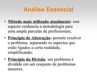 Análise Essencial
• Método mais utilizado atualmente: este
aspecto credencia a metodologia para
uma ampla parcelas de profissionais;
• Princípio de Abstração: permite resolver
o problema, separando os aspectos que
estão ligados a certa realidade,
simplificando;
• Princípio da Divisão: um problema é
dividido em um conjunto de problemas
menores.
 