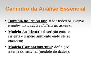 Caminho da Análise Essencial
• Domínio do Problema: saber todos os eventos
e dados essenciais relativos ao assunto;
• Modelo Ambiental: descrição entre o
sistema e o meio ambiente onde ele se
encontra;
• Modelo Comportamental: definição
interna do sistema (modelo de dados);
 