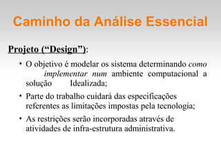 Projeto (“Design”):
• O objetivo é modelar os sistema determinando como
implementar num ambiente computacional a
solução Idealizada;
• Parte do trabalho cuidará das especificações
referentes as limitações impostas pela tecnologia;
• As restrições serão incorporadas através de
atividades de infra-estrutura administrativa.
Caminho da Análise Essencial
 