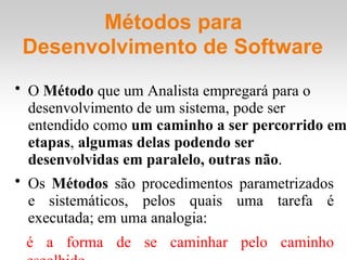 Métodos para
Desenvolvimento de Software
• O Método que um Analista empregará para o
desenvolvimento de um sistema, pode ser
entendido como um caminho a ser percorrido em
etapas, algumas delas podendo ser
desenvolvidas em paralelo, outras não.
• Os Métodos são procedimentos parametrizados
e sistemáticos, pelos quais uma tarefa é
executada; em uma analogia:
é a forma de se caminhar pelo caminho
 