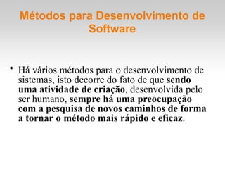 Métodos para Desenvolvimento de
Software
• Há vários métodos para o desenvolvimento de
sistemas, isto decorre do fato de que sendo
uma atividade de criação, desenvolvida pelo
ser humano, sempre há uma preocupação
com a pesquisa de novos caminhos de forma
a tornar o método mais rápido e eficaz.
 