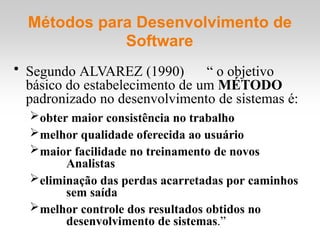 Métodos para Desenvolvimento de
Software
• Segundo ALVAREZ (1990) “ o objetivo
básico do estabelecimento de um MÉTODO
padronizado no desenvolvimento de sistemas é:
obter maior consistência no trabalho
melhor qualidade oferecida ao usuário
maior facilidade no treinamento de novos
Analistas
eliminação das perdas acarretadas por caminhos
sem saída
melhor controle dos resultados obtidos no
desenvolvimento de sistemas.”
 