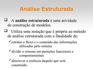 Análise Estruturada
 A análise estruturada é uma atividade
de construção de modelos.
 Utiliza uma notação que é própria ao método
de análise estruturada com a finalidade de:
retratar o fluxo e o conteúdo das informações
utilizadas pelo sistema
dividir o sistema em partições funcionais e
comportamentais
descrever a essência daquilo que será
construído.
 