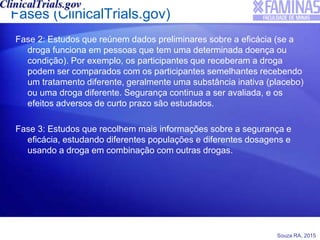 Souza RA, 2015
Fases (ClinicalTrials.gov)
Fase 2: Estudos que reúnem dados preliminares sobre a eficácia (se a
droga funciona em pessoas que tem uma determinada doença ou
condição). Por exemplo, os participantes que receberam a droga
podem ser comparados com os participantes semelhantes recebendo
um tratamento diferente, geralmente uma substância inativa (placebo)
ou uma droga diferente. Segurança continua a ser avaliada, e os
efeitos adversos de curto prazo são estudados.
Fase 3: Estudos que recolhem mais informações sobre a segurança e
eficácia, estudando diferentes populações e diferentes dosagens e
usando a droga em combinação com outras drogas.
 