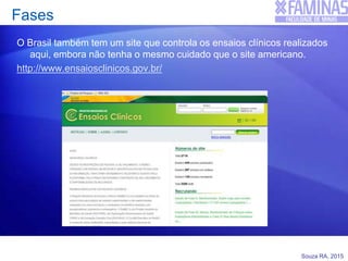 Souza RA, 2015
Fases
O Brasil também tem um site que controla os ensaios clínicos realizados
aqui, embora não tenha o mesmo cuidado que o site americano.
http://www.ensaiosclinicos.gov.br/
 