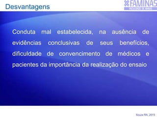 Souza RA, 2015
Desvantagens
Conduta mal estabelecida, na ausência de
evidências conclusivas de seus benefícios,
dificuldade de convencimento de médicos e
pacientes da importância da realização do ensaio
 