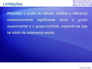 Souza RA, 2015
Limitações
Ressaltar o poder do estudo, mostrar a diferença
estatisticamente significante entre o grupo
experimental e o grupo-controle, supondo-se que
tal efeito de tratamento exista.
 