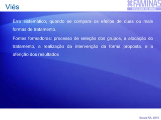 Souza RA, 2015
Viés
Erro sistemático, quando se compara os efeitos de duas ou mais
formas de tratamento.
Fontes formadoras: processo de seleção dos grupos, a alocação do
tratamento, a realização da intervenção da forma proposta, e a
aferição dos resultados
 