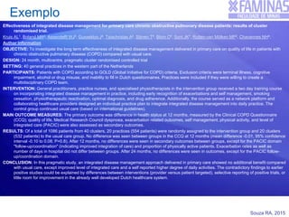 Souza RA, 2015
Exemplo
Effectiveness of integrated disease management for primary care chronic obstructive pulmonary disease patients: results of cluster
randomised trial.
Kruis AL1, Boland MR2, Assendelft WJ3, Gussekloo J4, Tsiachristas A2, Stijnen T5, Blom C6, Sont JK7, Rutten-van Mölken MP2, Chavannes NH4.
Author information
OBJECTIVE: To investigate the long term effectiveness of integrated disease management delivered in primary care on quality of life in patients with
chronic obstructive pulmonary disease (COPD) compared with usual care.
DESIGN: 24 month, multicentre, pragmatic cluster randomised controlled trial
SETTING: 40 general practices in the western part of the Netherlands
PARTICIPANTS: Patients with COPD according to GOLD (Global Initiative for COPD) criteria. Exclusion criteria were terminal illness, cognitive
impairment, alcohol or drug misuse, and inability to fill in Dutch questionnaires. Practices were included if they were willing to create a
multidisciplinary COPD team.
INTERVENTION: General practitioners, practice nurses, and specialised physiotherapists in the intervention group received a two day training course
on incorporating integrated disease management in practice, including early recognition of exacerbations and self management, smoking
cessation, physiotherapeutic reactivation, optimal diagnosis, and drug adherence. Additionally, the course served as a network platform and
collaborating healthcare providers designed an individual practice plan to integrate integrated disease management into daily practice. The
control group continued usual care (based on international guidelines).
MAIN OUTCOME MEASURES: The primary outcome was difference in health status at 12 months, measured by the Clinical COPD Questionnaire
(CCQ); quality of life, Medical Research Council dyspnoea, exacerbation related outcomes, self management, physical activity, and level of
integrated care (PACIC) were also assessed as secondary outcomes.
RESULTS: Of a total of 1086 patients from 40 clusters, 20 practices (554 patients) were randomly assigned to the intervention group and 20 clusters
(532 patients) to the usual care group. No difference was seen between groups in the CCQ at 12 months (mean difference -0.01, 95% confidence
interval -0.10 to 0.08; P=0.8). After 12 months, no differences were seen in secondary outcomes between groups, except for the PACIC domain
"follow-up/coordination" (indicating improved integration of care) and proportion of physically active patients. Exacerbation rates as well as
number of days in hospital did not differ between groups. After 24 months, no differences were seen in outcomes, except for the PACIC follow-
up/coordination domain.
CONCLUSION: In this pragmatic study, an integrated disease management approach delivered in primary care showed no additional benefit compared
with usual care, except improved level of integrated care and a self reported higher degree of daily activities. The contradictory findings to earlier
positive studies could be explained by differences between interventions (provider versus patient targeted), selective reporting of positive trials, or
little room for improvement in the already well developed Dutch healthcare system.
 