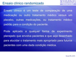 Souza RA, 2015
Ensaio clínico randomizado
Ensaio clínico é um teste de comparação de uma
medicação ou outro tratamento médico versus um
placebo, outras medicações, ou tratamento médico
padrão para a condição do paciente.
Pode aplicado a qualquer forma de experimento
planejado que envolva pacientes e que seja desenhado
para elucidar o tratamento mais apropriado para futuros
pacientes com uma dada condição médica.
 