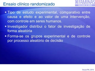 Souza RA, 2015
Ensaio clínico randomizado
 Tipo de estudo experimental, comparativo entre
causa e efeito e ao valor de uma intervenção,
com controle em seres humanos.
 Investigador distribui o fator de investigação de
forma aleatória
 Forma-se os grupos experimental e de controle
por processo aleatório de decisão
 