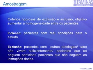 Souza RA, 2015
Amostragem
Critérios rigorosos de exclusão e inclusão, objetivo
aumentar a homogeneidade entre os pacientes.
Inclusão: pacientes com real condições para o
estudo.
Exclusão: pacientes com outras patologias/ caso
não vivam suficientemente/ pacientes que se
neguem participar/ pacientes que não seguem as
instruções dadas.
 