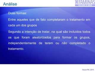 Souza RA, 2015
Análise
Duas formas:
Entre aqueles que de fato completaram o tratamento em
cada um dos grupos
Segundo a intenção de tratar, na qual são incluídos todos
os que foram aleatorizados para formar os grupos,
independentemente de terem ou não completado o
tratamento.
 