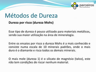 Métodos de Dureza
 Dureza por risco (dureza Mohs)

 Esse tipo de dureza é pouco utilizado para materiais metálicos,
 sendo sua maior utilização na área de mineralogia.

 Entre os ensaios por risco a dureza Mohs é a mais conhecido e
 consiste numa escala de 10 minerais padrões, onde o mais
 duro é o diamante e risca todos os demais minerais.

 O mais mole (dureza 1) é o silicato de magnésio (talco), este
 não tem condições de riscar nenhum material.
 