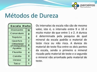 Métodos de Dureza
         Os intervalos da escala não são de mesmo
         valor, isto é, o intervalo entre 9 e 10 é
         muito maior do que entre 1 e 2. A dureza
         é determinada pela pesquisa de qual
         mineral da escala padrão o material de
         teste risca ou não risca. A dureza do
         material de teste fica entre os dois pontos
         da escala, sendo o primeiro o mineral
         riscado pelo material de teste e o segundo
         o mineral não arranhado pelo material de
         teste.
 
