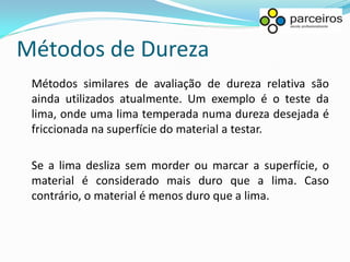 Métodos de Dureza
 Métodos similares de avaliação de dureza relativa são
 ainda utilizados atualmente. Um exemplo é o teste da
 lima, onde uma lima temperada numa dureza desejada é
 friccionada na superfície do material a testar.

 Se a lima desliza sem morder ou marcar a superfície, o
 material é considerado mais duro que a lima. Caso
 contrário, o material é menos duro que a lima.
 