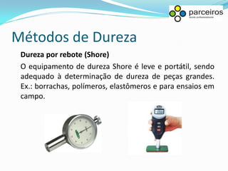 Métodos de Dureza
 Dureza por rebote (Shore)
 O equipamento de dureza Shore é leve e portátil, sendo
 adequado à determinação de dureza de peças grandes.
 Ex.: borrachas, polímeros, elastômeros e para ensaios em
 campo.
 