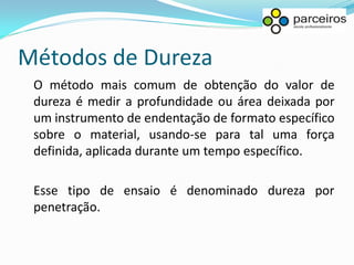 Métodos de Dureza
 O método mais comum de obtenção do valor de
 dureza é medir a profundidade ou área deixada por
 um instrumento de endentação de formato específico
 sobre o material, usando-se para tal uma força
 definida, aplicada durante um tempo específico.

 Esse tipo de ensaio é denominado dureza por
 penetração.
 